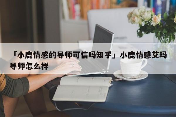 「小鹿情感的導(dǎo)師可信嗎知乎」小鹿情感艾瑪導(dǎo)師怎么樣