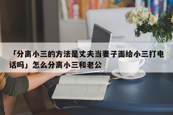 「分離小三的方法是丈夫當(dāng)妻子面給小三打電話嗎」怎么分離小三和老公