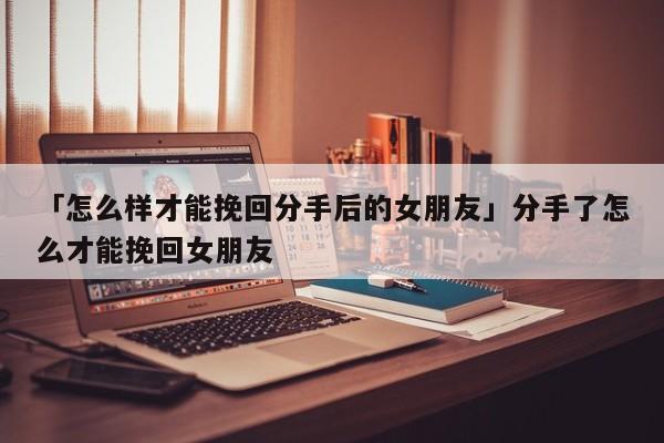 「怎么樣才能挽回分手后的女朋友」分手了怎么才能挽回女朋友