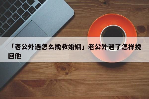 「老公外遇怎么挽救婚姻」老公外遇了怎樣挽回他