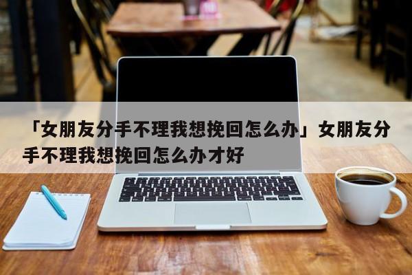 「女朋友分手不理我想挽回怎么辦」女朋友分手不理我想挽回怎么辦才好