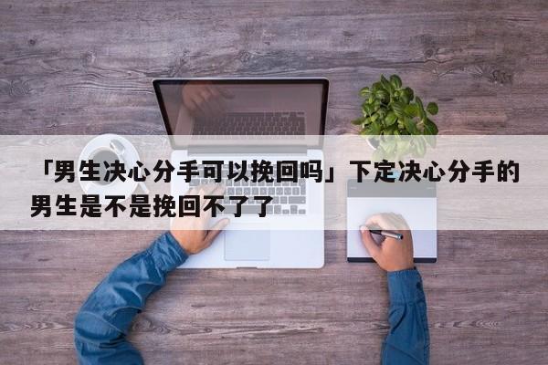 「男生決心分手可以挽回嗎」下定決心分手的男生是不是挽回不了了