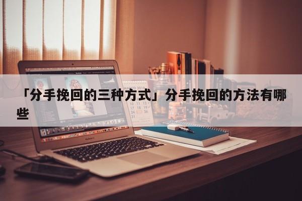 「分手挽回的三種方式」分手挽回的方法有哪些