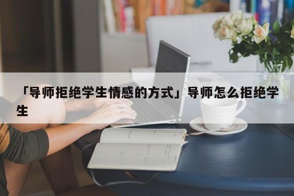 「導(dǎo)師拒絕學(xué)生情感的方式」導(dǎo)師怎么拒絕學(xué)生