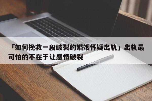 「如何挽救一段破裂的婚姻懷疑出軌」出軌最可怕的不在于讓感情破裂