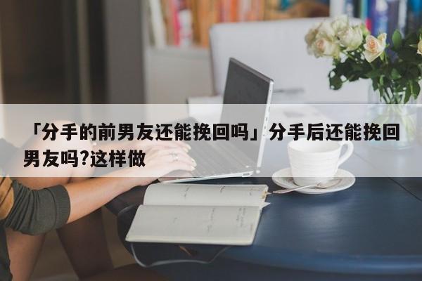 「分手的前男友還能挽回嗎」分手后還能挽回男友嗎?這樣做