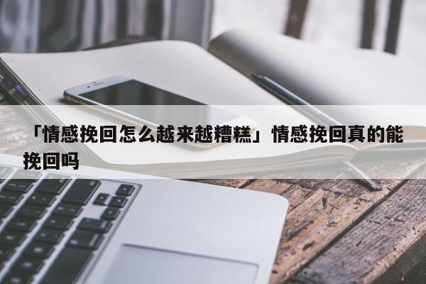 「情感挽回怎么越來越糟糕」情感挽回真的能挽回嗎