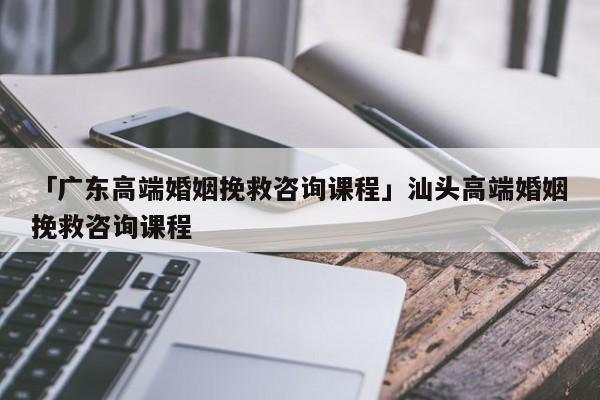 「廣東高端婚姻挽救咨詢課程」汕頭高端婚姻挽救咨詢課程