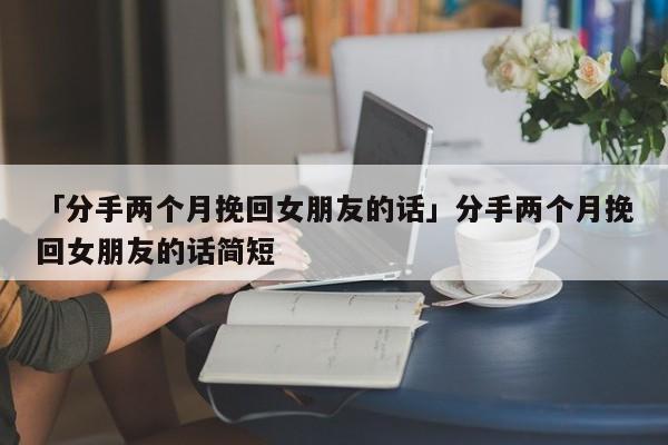 「分手兩個月挽回女朋友的話」分手兩個月挽回女朋友的話簡短