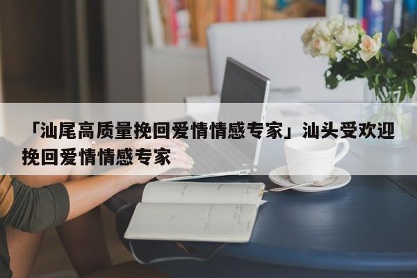 「汕尾高質(zhì)量挽回愛情情感專家」汕頭受歡迎挽回愛情情感專家