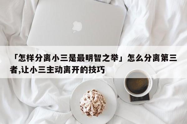 「怎樣分離小三是最明智之舉」怎么分離第三者,讓小三主動離開的技巧