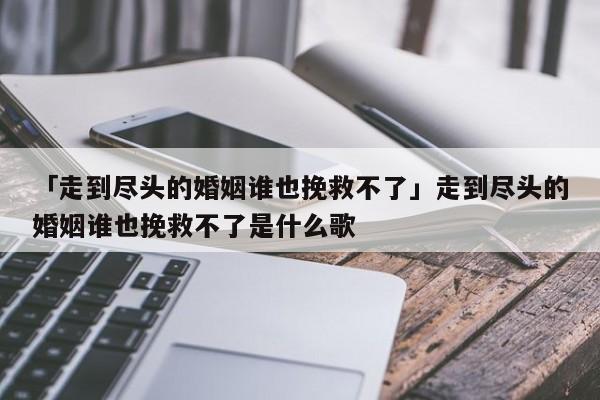 「走到盡頭的婚姻誰也挽救不了」走到盡頭的婚姻誰也挽救不了是什么歌