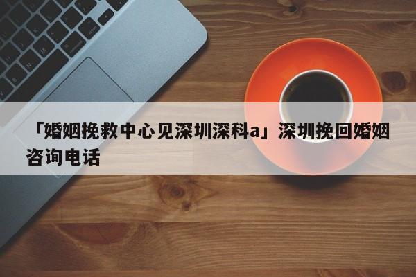 「婚姻挽救中心見深圳深科a」深圳挽回婚姻咨詢電話