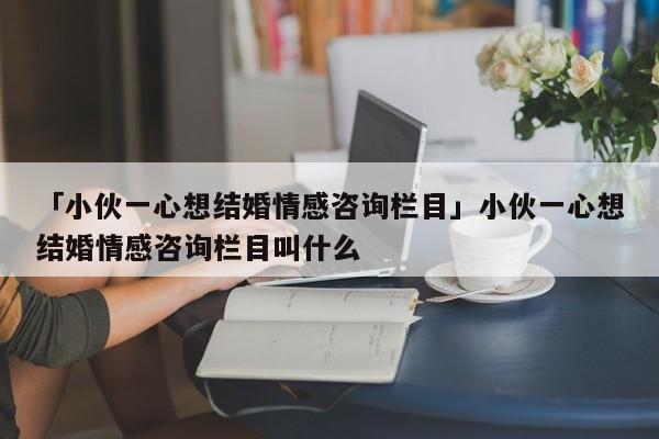 「小伙一心想結(jié)婚情感咨詢欄目」小伙一心想結(jié)婚情感咨詢欄目叫什么