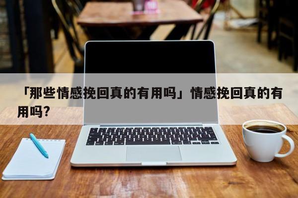 「那些情感挽回真的有用嗎」情感挽回真的有用嗎?