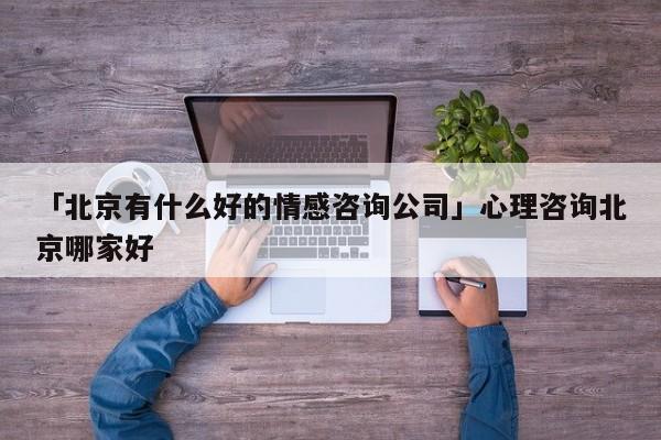 「北京有什么好的情感咨詢公司」心理咨詢北京哪家好