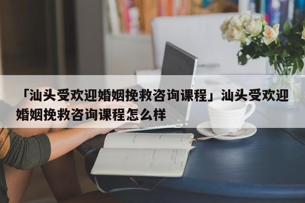 「汕頭受歡迎婚姻挽救咨詢課程」汕頭受歡迎婚姻挽救咨詢課程怎么樣