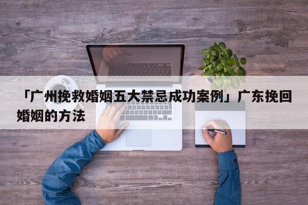 「廣州挽救婚姻五大禁忌成功案例」廣東挽回婚姻的方法