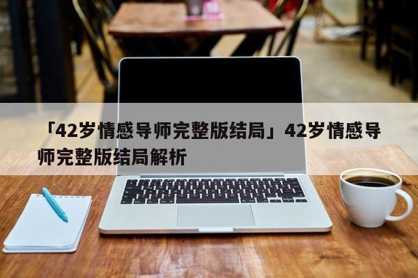 「42歲情感導(dǎo)師完整版結(jié)局」42歲情感導(dǎo)師完整版結(jié)局解析