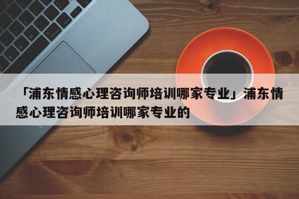 「浦東情感心理咨詢師培訓(xùn)哪家專業(yè)」浦東情感心理咨詢師培訓(xùn)哪家專業(yè)的