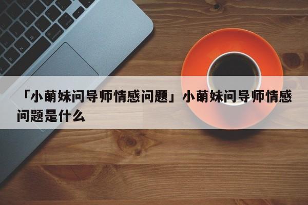 「小萌妹問導(dǎo)師情感問題」小萌妹問導(dǎo)師情感問題是什么