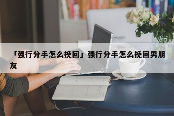 「強(qiáng)行分手怎么挽回」強(qiáng)行分手怎么挽回男朋友