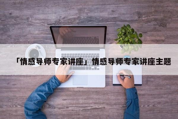 「情感導(dǎo)師專家講座」情感導(dǎo)師專家講座主題