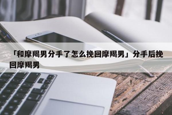 「和摩羯男分手了怎么挽回摩羯男」分手后挽回摩羯男