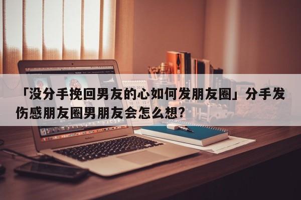 「沒分手挽回男友的心如何發(fā)朋友圈」分手發(fā)傷感朋友圈男朋友會(huì)怎么想?