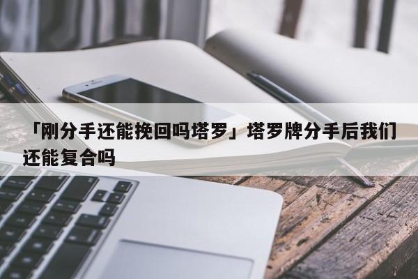 「剛分手還能挽回嗎塔羅」塔羅牌分手后我們還能復(fù)合嗎