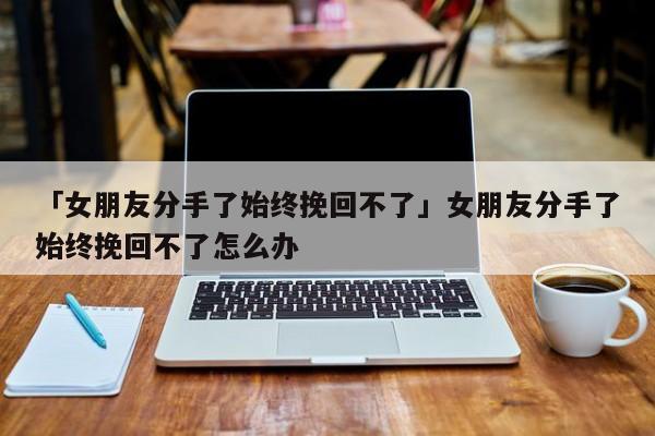 「女朋友分手了始終挽回不了」女朋友分手了始終挽回不了怎么辦