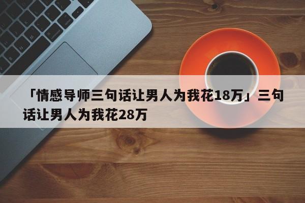 「情感導(dǎo)師三句話讓男人為我花18萬」三句話讓男人為我花28萬