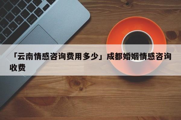 「云南情感咨詢費(fèi)用多少」成都婚姻情感咨詢收費(fèi)