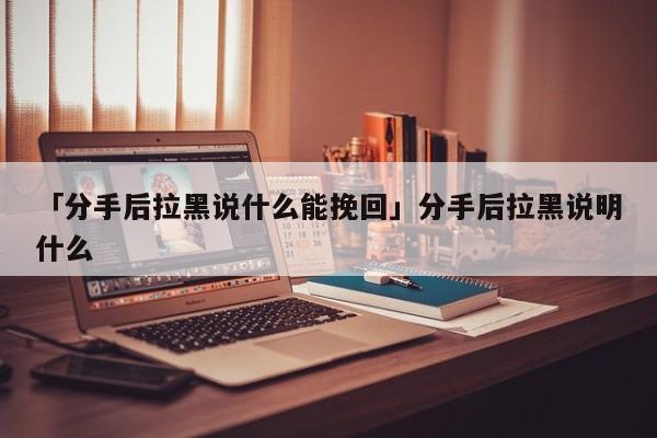 「分手后拉黑說什么能挽回」分手后拉黑說明什么