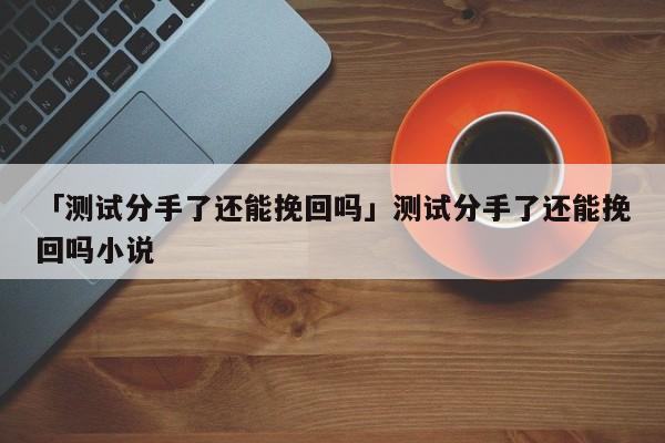 「測(cè)試分手了還能挽回嗎」測(cè)試分手了還能挽回嗎小說(shuō)