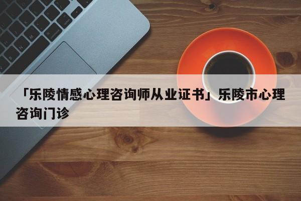 「樂陵情感心理咨詢師從業(yè)證書」樂陵市心理咨詢門診