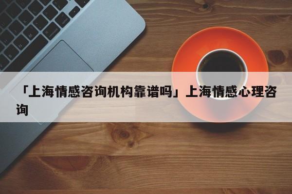 「上海情感咨詢機構靠譜嗎」上海情感心理咨詢