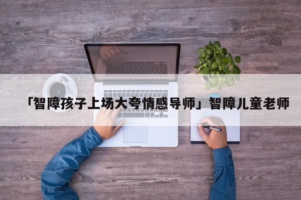 「智障孩子上場大夸情感導師」智障兒童老師