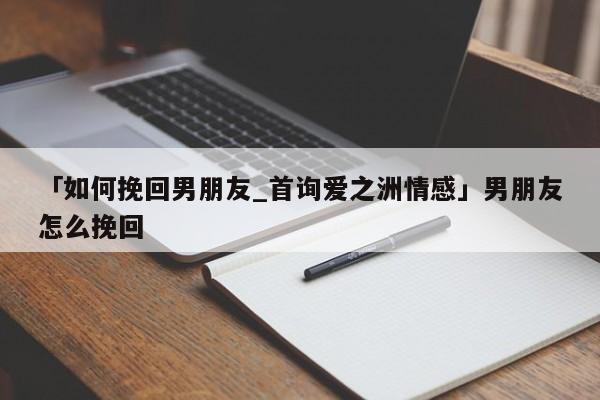 「如何挽回男朋友_首詢愛之洲情感」男朋友怎么挽回