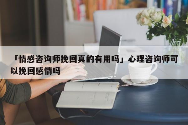 「情感咨詢師挽回真的有用嗎」心理咨詢師可以挽回感情嗎