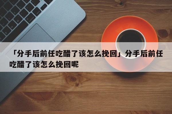 「分手后前任吃醋了該怎么挽回」分手后前任吃醋了該怎么挽回呢