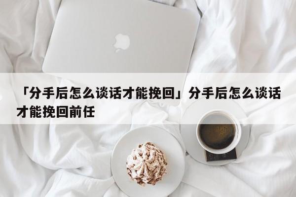 「分手后怎么談話才能挽回」分手后怎么談話才能挽回前任