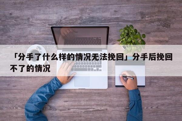 「分手了什么樣的情況無法挽回」分手后挽回不了的情況