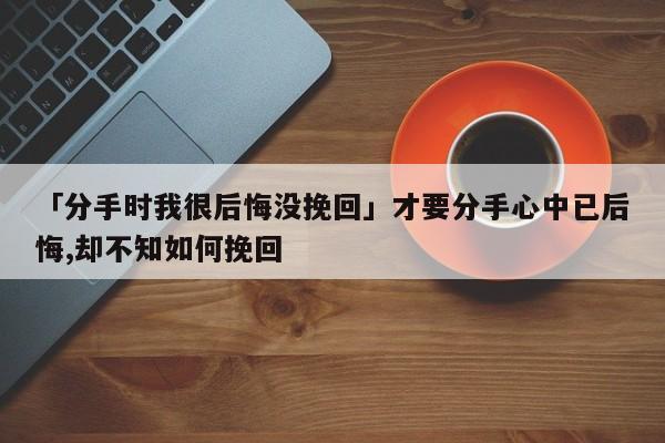 「分手時我很后悔沒挽回」才要分手心中已后悔,卻不知如何挽回