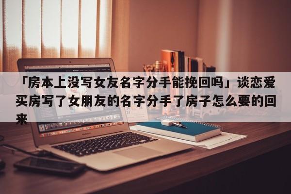 「房本上沒寫女友名字分手能挽回嗎」談戀愛買房寫了女朋友的名字分手了房子怎么要的回來