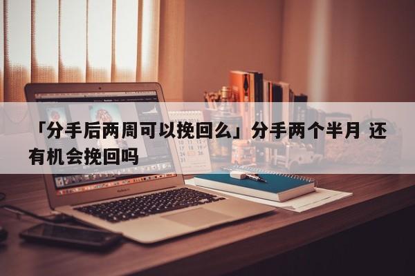 「分手后兩周可以挽回么」分手兩個半月 還有機會挽回嗎