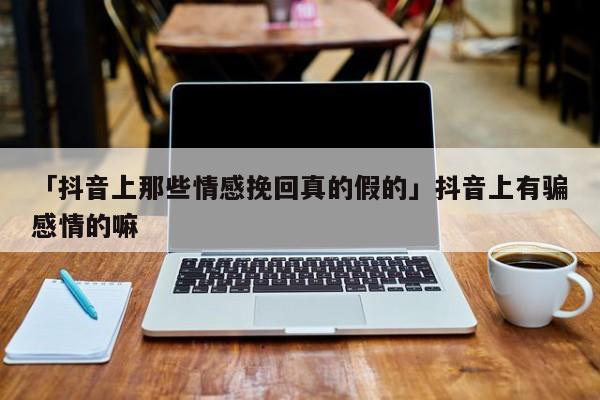 「抖音上那些情感挽回真的假的」抖音上有騙感情的嘛