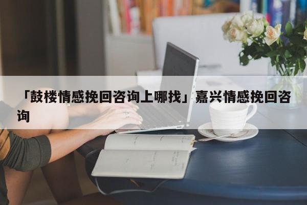 「鼓樓情感挽回咨詢上哪找」嘉興情感挽回咨詢