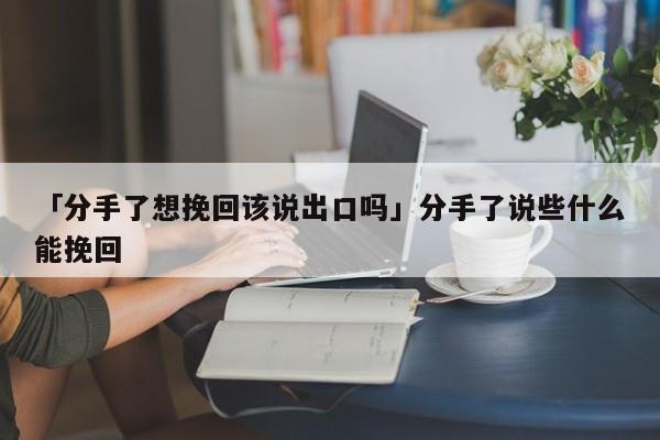 「分手了想挽回該說出口嗎」分手了說些什么能挽回