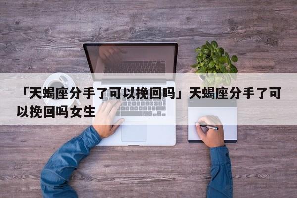 「天蝎座分手了可以挽回嗎」天蝎座分手了可以挽回嗎女生